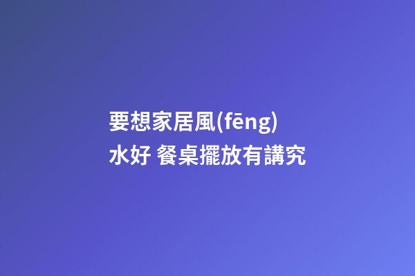 要想家居風(fēng)水好 餐桌擺放有講究